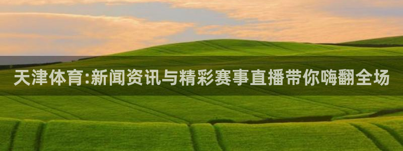 球友直播app：天津体育:新闻资讯与精彩赛事直播带你嗨翻全场